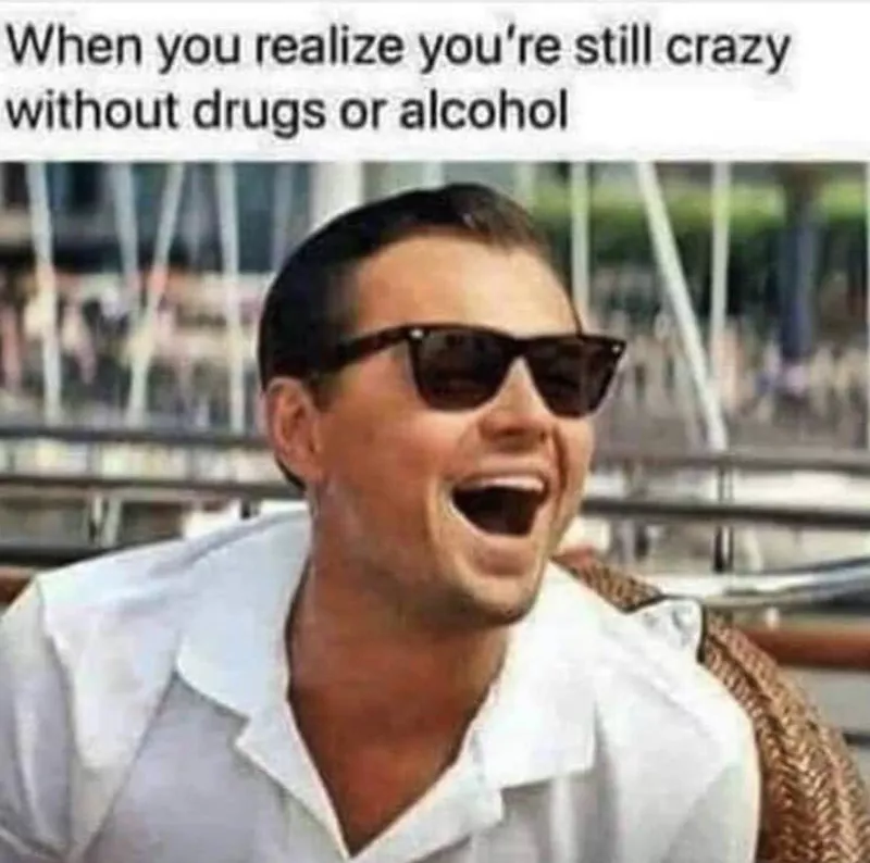 When you realize you're still crazy without alcohol