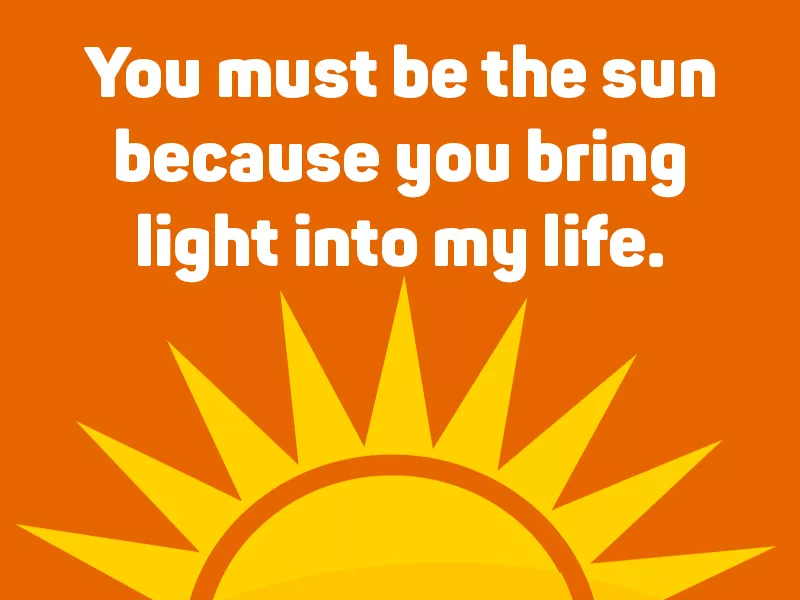 You must be the sun because you bring light into my life.